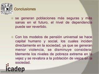 Conclusiones
ž  se generan poblaciones más seguras y más
sanas en el futuro, el nivel de dependencia
puede ser revertido.
ž  Con los modelos de pensión universal se hace
capital humano y social, los cuales inciden
directamente en la sociedad, ya que se generan
menor violencia, se disminuye considera-
blemente los niveles de pobreza extrema en la
vejez y se revalora a la población de viejos en la
sociedad.
 