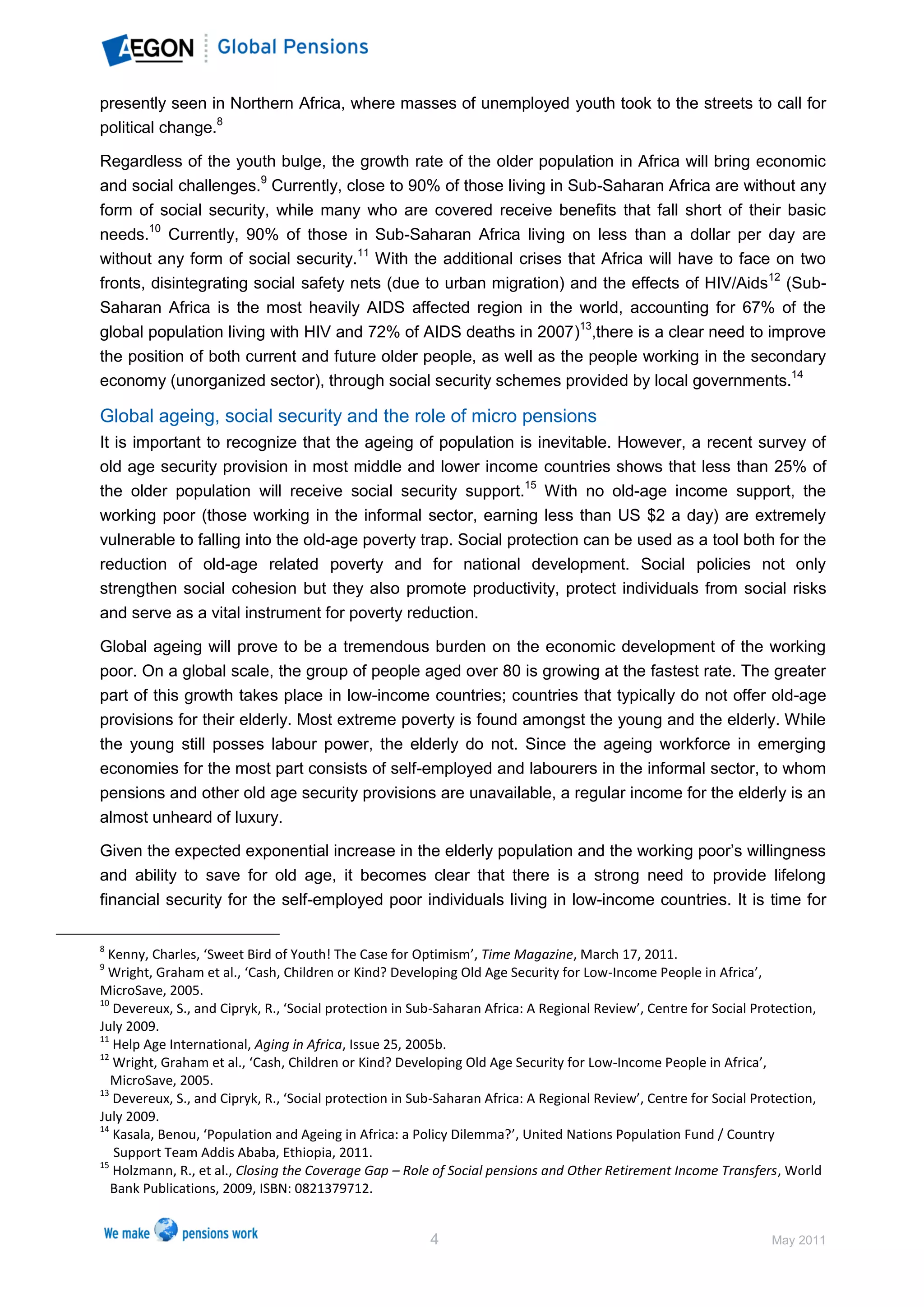 presently seen in Northern Africa, where masses of unemployed youth took to the streets to call for
political change.8

Regardless of the youth bulge, the growth rate of the older population in Africa will bring economic
and social challenges.9 Currently, close to 90% of those living in Sub-Saharan Africa are without any
form of social security, while many who are covered receive benefits that fall short of their basic
needs.10 Currently, 90% of those in Sub-Saharan Africa living on less than a dollar per day are
without any form of social security.11 With the additional crises that Africa will have to face on two
fronts, disintegrating social safety nets (due to urban migration) and the effects of HIV/Aids12 (Sub-
Saharan Africa is the most heavily AIDS affected region in the world, accounting for 67% of the
global population living with HIV and 72% of AIDS deaths in 2007)13,there is a clear need to improve
the position of both current and future older people, as well as the people working in the secondary
economy (unorganized sector), through social security schemes provided by local governments.14

Global ageing, social security and the role of micro pensions
It is important to recognize that the ageing of population is inevitable. However, a recent survey of
old age security provision in most middle and lower income countries shows that less than 25% of
the older population will receive social security support.15 With no old-age income support, the
working poor (those working in the informal sector, earning less than US $2 a day) are extremely
vulnerable to falling into the old-age poverty trap. Social protection can be used as a tool both for the
reduction of old-age related poverty and for national development. Social policies not only
strengthen social cohesion but they also promote productivity, protect individuals from social risks
and serve as a vital instrument for poverty reduction.

Global ageing will prove to be a tremendous burden on the economic development of the working
poor. On a global scale, the group of people aged over 80 is growing at the fastest rate. The greater
part of this growth takes place in low-income countries; countries that typically do not offer old-age
provisions for their elderly. Most extreme poverty is found amongst the young and the elderly. While
the young still posses labour power, the elderly do not. Since the ageing workforce in emerging
economies for the most part consists of self-employed and labourers in the informal sector, to whom
pensions and other old age security provisions are unavailable, a regular income for the elderly is an
almost unheard of luxury.

Given the expected exponential increase in the elderly population and the working poor’s willingness
and ability to save for old age, it becomes clear that there is a strong need to provide lifelong
financial security for the self-employed poor individuals living in low-income countries. It is time for

8
  Kenny, Charles, ‘Sweet Bird of Youth! The Case for Optimism’, Time Magazine, March 17, 2011.
9
  Wright, Graham et al., ‘Cash, Children or Kind? Developing Old Age Security for Low-Income People in Africa’,
MicroSave, 2005.
10
   Devereux, S., and Cipryk, R., ‘Social protection in Sub-Saharan Africa: A Regional Review’, Centre for Social Protection,
July 2009.
11
   Help Age International, Aging in Africa, Issue 25, 2005b.
12
   Wright, Graham et al., ‘Cash, Children or Kind? Developing Old Age Security for Low-Income People in Africa’,
   MicroSave, 2005.
13
   Devereux, S., and Cipryk, R., ‘Social protection in Sub-Saharan Africa: A Regional Review’, Centre for Social Protection,
July 2009.
14
   Kasala, Benou, ‘Population and Ageing in Africa: a Policy Dilemma?’, United Nations Population Fund / Country
   Support Team Addis Ababa, Ethiopia, 2011.
15
   Holzmann, R., et al., Closing the Coverage Gap – Role of Social pensions and Other Retirement Income Transfers, World
   Bank Publications, 2009, ISBN: 0821379712.


                                                        4                                                          May 2011
 
