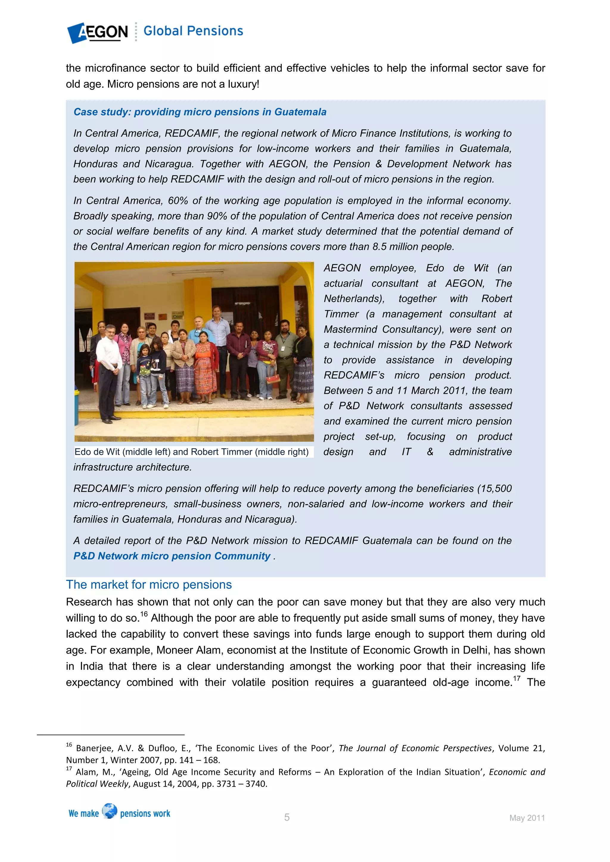 the microfinance sector to build efficient and effective vehicles to help the informal sector save for
old age. Micro pensions are not a luxury!

     Case study: providing micro pensions in Guatemala

     In Central America, REDCAMIF, the regional network of Micro Finance Institutions, is working to
     develop micro pension provisions for low-income workers and their families in Guatemala,
     Honduras and Nicaragua. Together with AEGON, the Pension & Development Network has
     been working to help REDCAMIF with the design and roll-out of micro pensions in the region.

     In Central America, 60% of the working age population is employed in the informal economy.
     Broadly speaking, more than 90% of the population of Central America does not receive pension
     or social welfare benefits of any kind. A market study determined that the potential demand of
     the Central American region for micro pensions covers more than 8.5 million people.

                                                                 AEGON employee, Edo de Wit (an
                                                                 actuarial consultant at AEGON, The
                                                                 Netherlands), together with Robert
                                                                 Timmer (a management consultant at
                                                                 Mastermind Consultancy), were sent on
                                                                 a technical mission by the P&D Network
                                                                 to provide assistance in developing
                                                                 REDCAMIF’s micro pension product.
                                                                 Between 5 and 11 March 2011, the team
                                                                 of P&D Network consultants assessed
                                                                 and examined the current micro pension
                                                                 project   set-up, focusing on product
     Edo de Wit (middle left) and Robert Timmer (middle right)   design     and   IT   &   administrative
     infrastructure architecture.

     REDCAMIF’s micro pension offering will help to reduce poverty among the beneficiaries (15,500
     micro-entrepreneurs, small-business owners, non-salaried and low-income workers and their
     families in Guatemala, Honduras and Nicaragua).

     A detailed report of the P&D Network mission to REDCAMIF Guatemala can be found on the
     P&D Network micro pension Community .

The market for micro pensions
Research has shown that not only can the poor can save money but that they are also very much
willing to do so.16 Although the poor are able to frequently put aside small sums of money, they have
lacked the capability to convert these savings into funds large enough to support them during old
age. For example, Moneer Alam, economist at the Institute of Economic Growth in Delhi, has shown
in India that there is a clear understanding amongst the working poor that their increasing life
expectancy combined with their volatile position requires a guaranteed old-age income.17 The




16
   Banerjee, A.V. & Dufloo, E., ‘The Economic Lives of the Poor’, The Journal of Economic Perspectives, Volume 21,
Number 1, Winter 2007, pp. 141 – 168.
17
   Alam, M., ‘Ageing, Old Age Income Security and Reforms – An Exploration of the Indian Situation’, Economic and
Political Weekly, August 14, 2004, pp. 3731 – 3740.


                                                        5                                                May 2011
 