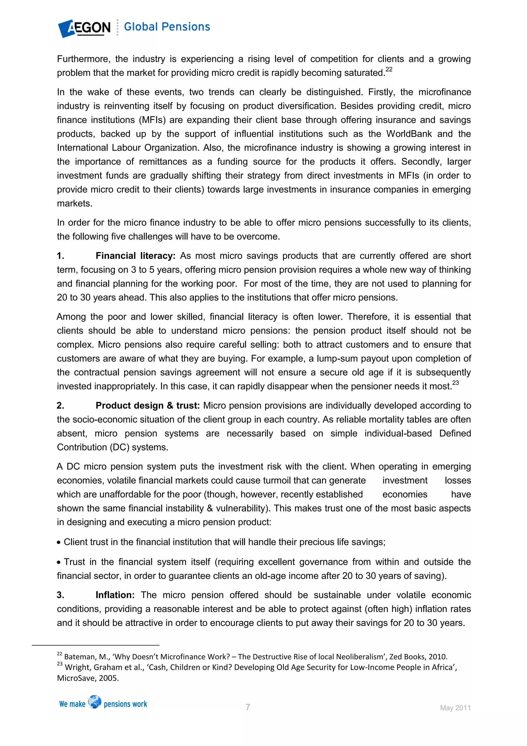Furthermore, the industry is experiencing a rising level of competition for clients and a growing
problem that the market for providing micro credit is rapidly becoming saturated.22

In the wake of these events, two trends can clearly be distinguished. Firstly, the microfinance
industry is reinventing itself by focusing on product diversification. Besides providing credit, micro
finance institutions (MFIs) are expanding their client base through offering insurance and savings
products, backed up by the support of influential institutions such as the WorldBank and the
International Labour Organization. Also, the microfinance industry is showing a growing interest in
the importance of remittances as a funding source for the products it offers. Secondly, larger
investment funds are gradually shifting their strategy from direct investments in MFIs (in order to
provide micro credit to their clients) towards large investments in insurance companies in emerging
markets.

In order for the micro finance industry to be able to offer micro pensions successfully to its clients,
the following five challenges will have to be overcome.

1.        Financial literacy: As most micro savings products that are currently offered are short
term, focusing on 3 to 5 years, offering micro pension provision requires a whole new way of thinking
and financial planning for the working poor. For most of the time, they are not used to planning for
20 to 30 years ahead. This also applies to the institutions that offer micro pensions.

Among the poor and lower skilled, financial literacy is often lower. Therefore, it is essential that
clients should be able to understand micro pensions: the pension product itself should not be
complex. Micro pensions also require careful selling: both to attract customers and to ensure that
customers are aware of what they are buying. For example, a lump-sum payout upon completion of
the contractual pension savings agreement will not ensure a secure old age if it is subsequently
invested inappropriately. In this case, it can rapidly disappear when the pensioner needs it most.23

2.       Product design & trust: Micro pension provisions are individually developed according to
the socio-economic situation of the client group in each country. As reliable mortality tables are often
absent, micro pension systems are necessarily based on simple individual-based Defined
Contribution (DC) systems.

A DC micro pension system puts the investment risk with the client. When operating in emerging
economies, volatile financial markets could cause turmoil that can generate      investment    losses
which are unaffordable for the poor (though, however, recently established       economies       have
shown the same financial instability & vulnerability). This makes trust one of the most basic aspects
in designing and executing a micro pension product:

     Client trust in the financial institution that will handle their precious life savings;

  Trust in the financial system itself (requiring excellent governance from within and outside the
financial sector, in order to guarantee clients an old-age income after 20 to 30 years of saving).

3.        Inflation: The micro pension offered should be sustainable under volatile economic
conditions, providing a reasonable interest and be able to protect against (often high) inflation rates
and it should be attractive in order to encourage clients to put away their savings for 20 to 30 years.


22
     Bateman, M., ‘Why Doesn’t Microfinance Work? – The Destructive Rise of local Neoliberalism’, Zed Books, 2010.
23
 Wright, Graham et al., ‘Cash, Children or Kind? Developing Old Age Security for Low-Income People in Africa’,
MicroSave, 2005.


                                                        7                                                      May 2011
 
