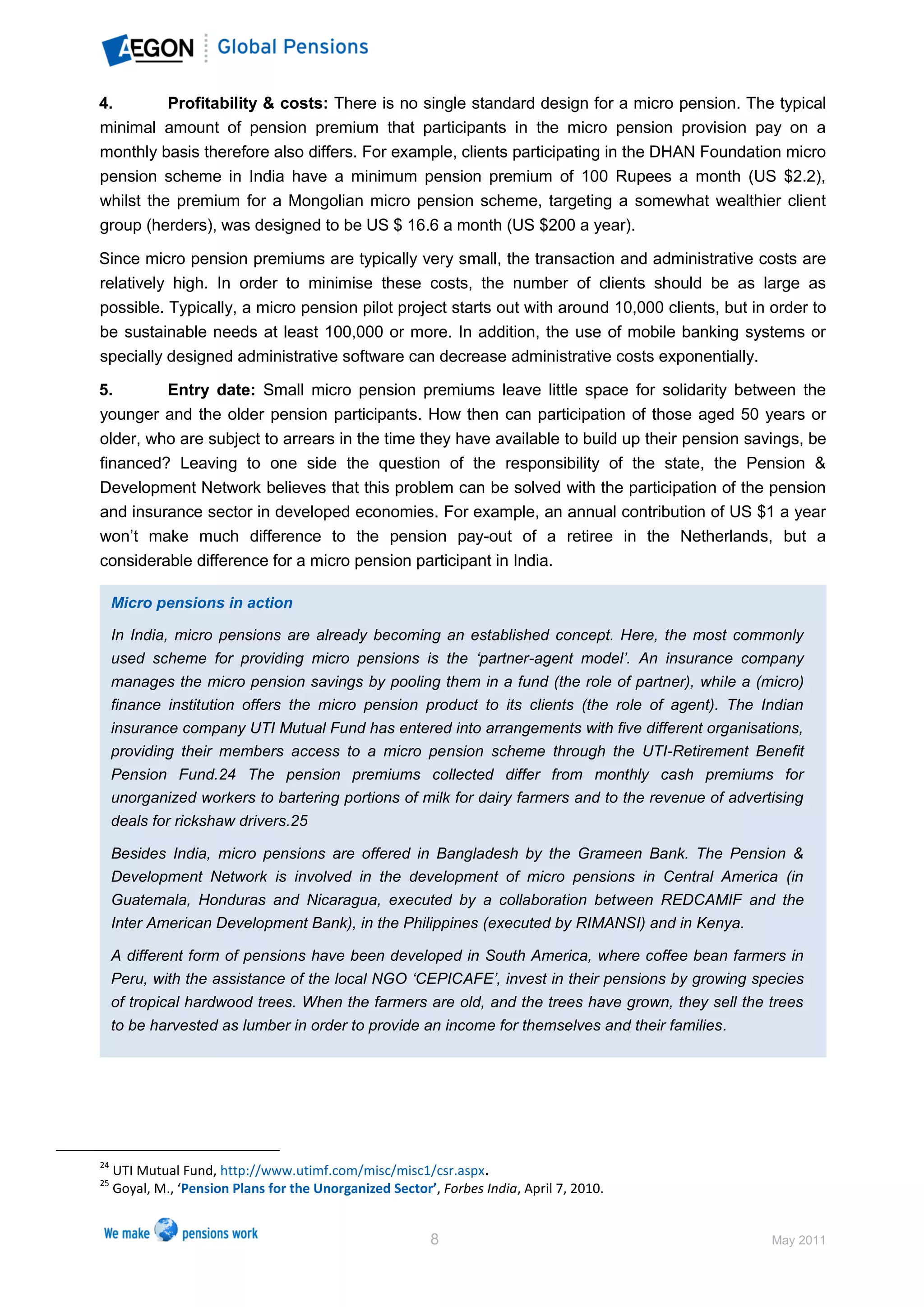 4.        Profitability & costs: There is no single standard design for a micro pension. The typical
minimal amount of pension premium that participants in the micro pension provision pay on a
monthly basis therefore also differs. For example, clients participating in the DHAN Foundation micro
pension scheme in India have a minimum pension premium of 100 Rupees a month (US $2.2),
whilst the premium for a Mongolian micro pension scheme, targeting a somewhat wealthier client
group (herders), was designed to be US $ 16.6 a month (US $200 a year).

Since micro pension premiums are typically very small, the transaction and administrative costs are
relatively high. In order to minimise these costs, the number of clients should be as large as
possible. Typically, a micro pension pilot project starts out with around 10,000 clients, but in order to
be sustainable needs at least 100,000 or more. In addition, the use of mobile banking systems or
specially designed administrative software can decrease administrative costs exponentially.

5.       Entry date: Small micro pension premiums leave little space for solidarity between the
younger and the older pension participants. How then can participation of those aged 50 years or
older, who are subject to arrears in the time they have available to build up their pension savings, be
financed? Leaving to one side the question of the responsibility of the state, the Pension &
Development Network believes that this problem can be solved with the participation of the pension
and insurance sector in developed economies. For example, an annual contribution of US $1 a year
won’t make much difference to the pension pay-out of a retiree in the Netherlands, but a
considerable difference for a micro pension participant in India.

     Micro pensions in action

     In India, micro pensions are already becoming an established concept. Here, the most commonly
     used scheme for providing micro pensions is the ‘partner-agent model’. An insurance company
     manages the micro pension savings by pooling them in a fund (the role of partner), while a (micro)
     finance institution offers the micro pension product to its clients (the role of agent). The Indian
     insurance company UTI Mutual Fund has entered into arrangements with five different organisations,
     providing their members access to a micro pension scheme through the UTI-Retirement Benefit
     Pension Fund.24 The pension premiums collected differ from monthly cash premiums for
     unorganized workers to bartering portions of milk for dairy farmers and to the revenue of advertising
     deals for rickshaw drivers.25

     Besides India, micro pensions are offered in Bangladesh by the Grameen Bank. The Pension &
     Development Network is involved in the development of micro pensions in Central America (in
     Guatemala, Honduras and Nicaragua, executed by a collaboration between REDCAMIF and the
     Inter American Development Bank), in the Philippines (executed by RIMANSI) and in Kenya.

     A different form of pensions have been developed in South America, where coffee bean farmers in
     Peru, with the assistance of the local NGO ‘CEPICAFE’, invest in their pensions by growing species
     of tropical hardwood trees. When the farmers are old, and the trees have grown, they sell the trees
     to be harvested as lumber in order to provide an income for themselves and their families.




24
     UTI Mutual Fund, http://www.utimf.com/misc/misc1/csr.aspx.
25
     Goyal, M., ‘Pension Plans for the Unorganized Sector’, Forbes India, April 7, 2010.


                                                          8                                          May 2011
 