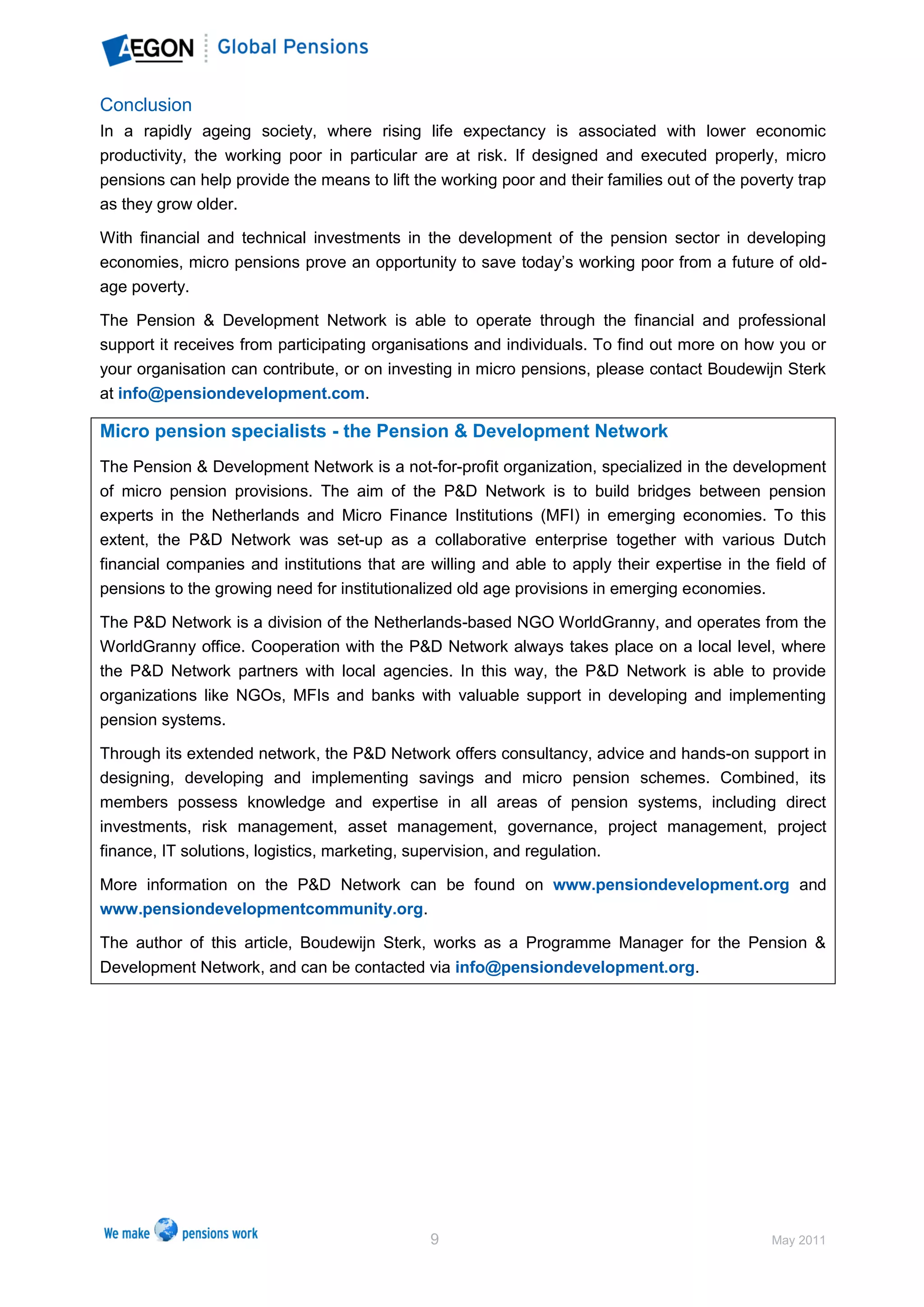 Conclusion
In a rapidly ageing society, where rising life expectancy is associated with lower economic
productivity, the working poor in particular are at risk. If designed and executed properly, micro
pensions can help provide the means to lift the working poor and their families out of the poverty trap
as they grow older.

With financial and technical investments in the development of the pension sector in developing
economies, micro pensions prove an opportunity to save today’s working poor from a future of old-
age poverty.

The Pension & Development Network is able to operate through the financial and professional
support it receives from participating organisations and individuals. To find out more on how you or
your organisation can contribute, or on investing in micro pensions, please contact Boudewijn Sterk
at info@pensiondevelopment.com.

Micro pension specialists - the Pension & Development Network
The Pension & Development Network is a not-for-profit organization, specialized in the development
of micro pension provisions. The aim of the P&D Network is to build bridges between pension
experts in the Netherlands and Micro Finance Institutions (MFI) in emerging economies. To this
extent, the P&D Network was set-up as a collaborative enterprise together with various Dutch
financial companies and institutions that are willing and able to apply their expertise in the field of
pensions to the growing need for institutionalized old age provisions in emerging economies.

The P&D Network is a division of the Netherlands-based NGO WorldGranny, and operates from the
WorldGranny office. Cooperation with the P&D Network always takes place on a local level, where
the P&D Network partners with local agencies. In this way, the P&D Network is able to provide
organizations like NGOs, MFIs and banks with valuable support in developing and implementing
pension systems.

Through its extended network, the P&D Network offers consultancy, advice and hands-on support in
designing, developing and implementing savings and micro pension schemes. Combined, its
members possess knowledge and expertise in all areas of pension systems, including direct
investments, risk management, asset management, governance, project management, project
finance, IT solutions, logistics, marketing, supervision, and regulation.

More information on the P&D Network can be found on www.pensiondevelopment.org and
www.pensiondevelopmentcommunity.org.

The author of this article, Boudewijn Sterk, works as a Programme Manager for the Pension &
Development Network, and can be contacted via info@pensiondevelopment.org.




                                              9                                                May 2011
 