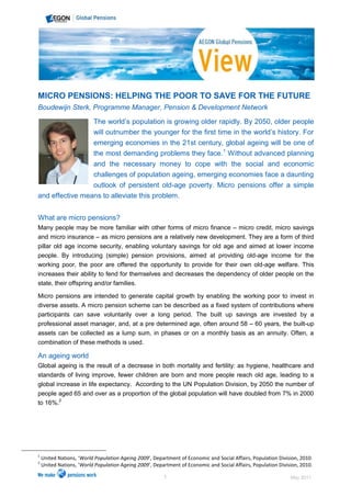 MICRO PENSIONS: HELPING THE POOR TO SAVE FOR THE FUTURE
Boudewijn Sterk, Programme Manager, Pension & Development Network

                          The world’s population is growing older rapidly. By 2050, older people
                          will outnumber the younger for the first time in the world’s history. For
                          emerging economies in the 21st century, global ageing will be one of
                          the most demanding problems they face.1 Without advanced planning
                 and the necessary money to cope with the social and economic
                 challenges of population ageing, emerging economies face a daunting
                 outlook of persistent old-age poverty. Micro pensions offer a simple
and effective means to alleviate this problem.


What are micro pensions?
Many people may be more familiar with other forms of micro finance – micro credit, micro savings
and micro insurance – as micro pensions are a relatively new development. They are a form of third
pillar old age income security, enabling voluntary savings for old age and aimed at lower income
people. By introducing (simple) pension provisions, aimed at providing old-age income for the
working poor, the poor are offered the opportunity to provide for their own old-age welfare. This
increases their ability to fend for themselves and decreases the dependency of older people on the
state, their offspring and/or families.

Micro pensions are intended to generate capital growth by enabling the working poor to invest in
diverse assets. A micro pension scheme can be described as a fixed system of contributions where
participants can save voluntarily over a long period. The built up savings are invested by a
professional asset manager, and, at a pre determined age, often around 58 – 60 years, the built-up
assets can be collected as a lump sum, in phases or on a monthly basis as an annuity. Often, a
combination of these methods is used.

An ageing world
Global ageing is the result of a decrease in both mortality and fertility: as hygiene, healthcare and
standards of living improve, fewer children are born and more people reach old age, leading to a
global increase in life expectancy. According to the UN Population Division, by 2050 the number of
people aged 65 and over as a proportion of the global population will have doubled from 7% in 2000
to 16%.2




1
    United Nations, ‘World Population Ageing 2009’, Department of Economic and Social Affairs, Population Division, 2010.
2
    United Nations, ‘World Population Ageing 2009’, Department of Economic and Social Affairs, Population Division, 2010.

                                                        1                                                      May 2011
 