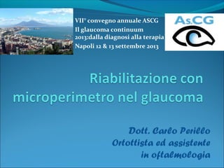 VII° convegno annuale ASCG 
Il glaucoma continuum 
2013:dalla diagnosi alla terapia 
Napoli 12 & 13 settembre 2013 
Dott. Carlo Perillo 
Ortottista ed assistente 
in oftalmologia 
 