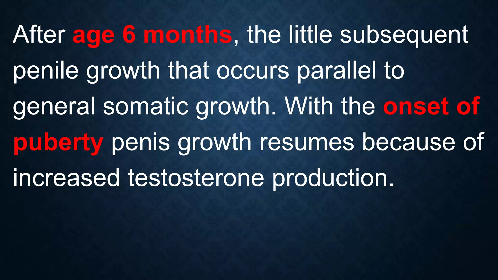 After age 6 months, the little subsequent
penile growth that occurs parallel to
general somatic growth. With the onset of
puberty penis growth resumes because of
increased testosterone production.

 