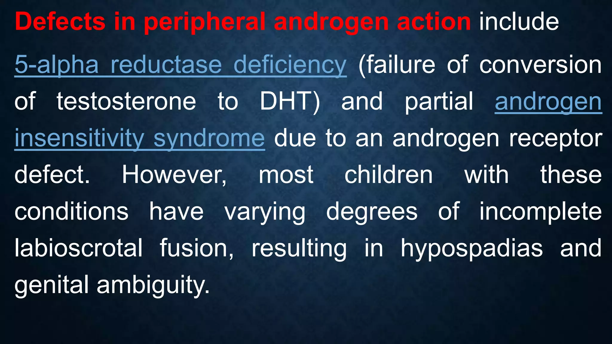 Defects in peripheral androgen action include
5-alpha reductase deficiency (failure of conversion
of testosterone to DHT) and partial androgen
insensitivity syndrome due to an androgen receptor
defect. However, most children with these
conditions have varying degrees of incomplete
labioscrotal fusion, resulting in hypospadias and
genital ambiguity.

 