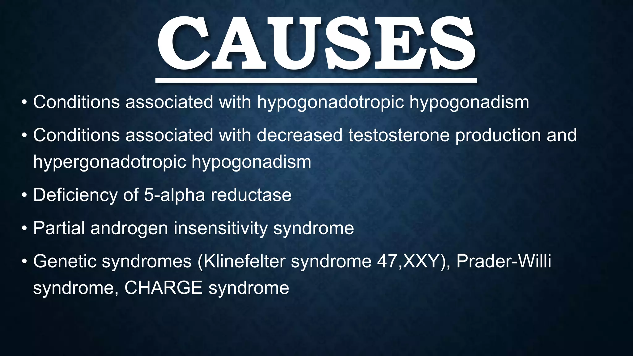 CAUSES
• Conditions associated with hypogonadotropic hypogonadism

• Conditions associated with decreased testosterone production and
hypergonadotropic hypogonadism
• Deficiency of 5-alpha reductase
• Partial androgen insensitivity syndrome
• Genetic syndromes (Klinefelter syndrome 47,XXY), Prader-Willi
syndrome, CHARGE syndrome

 