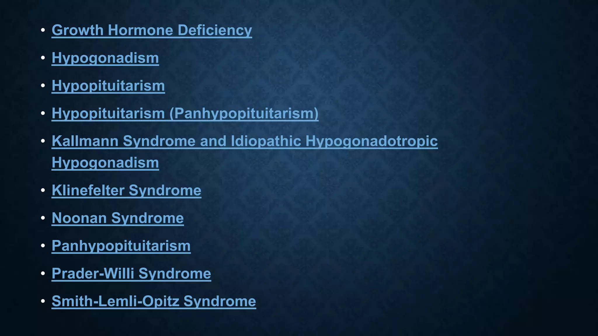 • Growth Hormone Deficiency
• Hypogonadism

• Hypopituitarism
• Hypopituitarism (Panhypopituitarism)
• Kallmann Syndrome and Idiopathic Hypogonadotropic
Hypogonadism
• Klinefelter Syndrome
• Noonan Syndrome

• Panhypopituitarism
• Prader-Willi Syndrome
• Smith-Lemli-Opitz Syndrome

 
