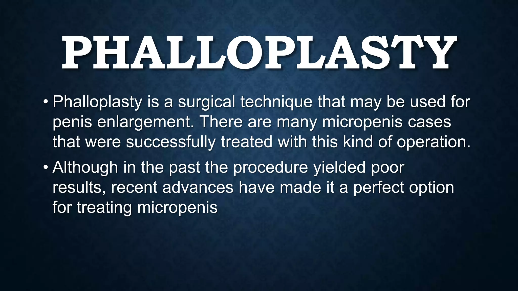 PHALLOPLASTY
• Phalloplasty is a surgical technique that may be used for
penis enlargement. There are many micropenis cases
that were successfully treated with this kind of operation.
• Although in the past the procedure yielded poor
results, recent advances have made it a perfect option
for treating micropenis

 