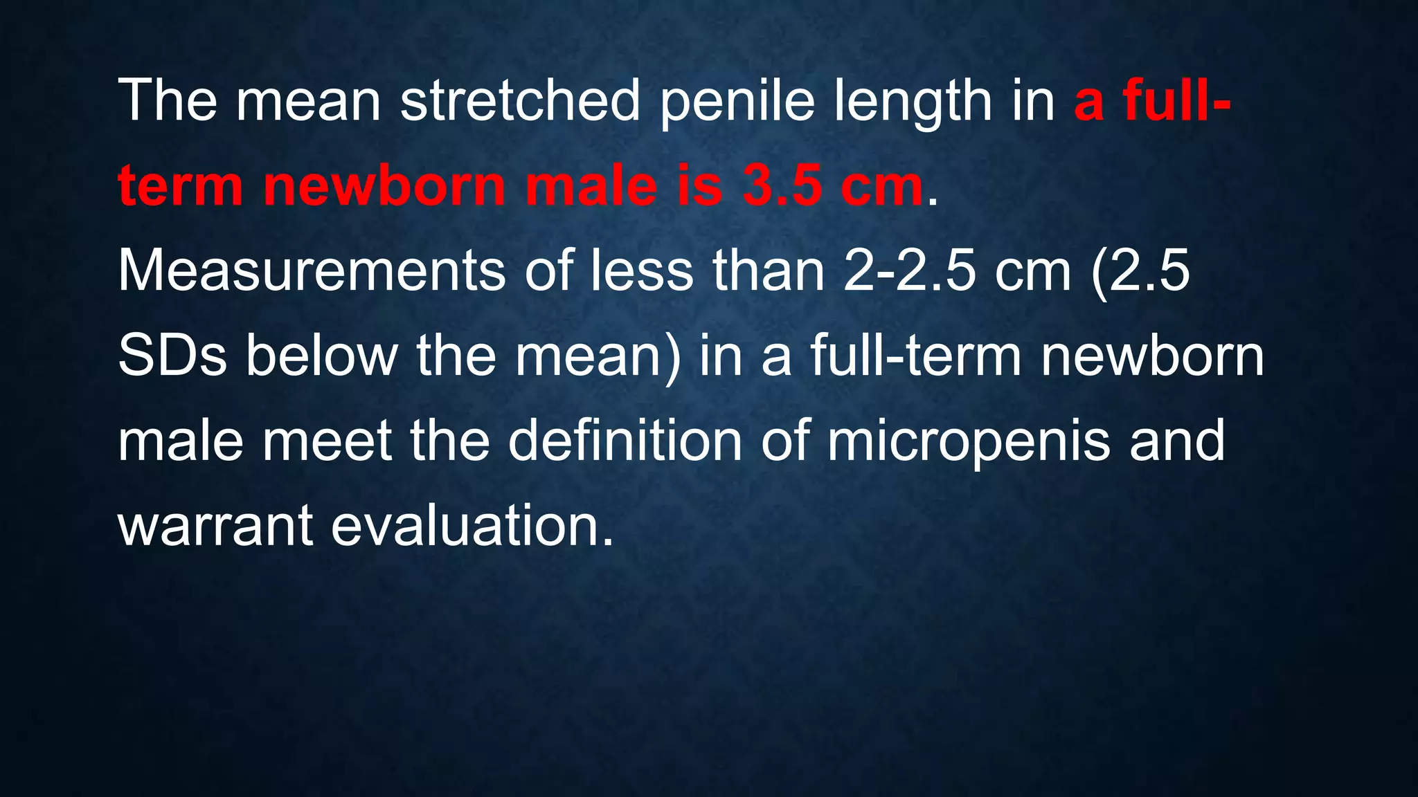 The mean stretched penile length in a fullterm newborn male is 3.5 cm.
Measurements of less than 2-2.5 cm (2.5
SDs below the mean) in a full-term newborn
male meet the definition of micropenis and
warrant evaluation.

 