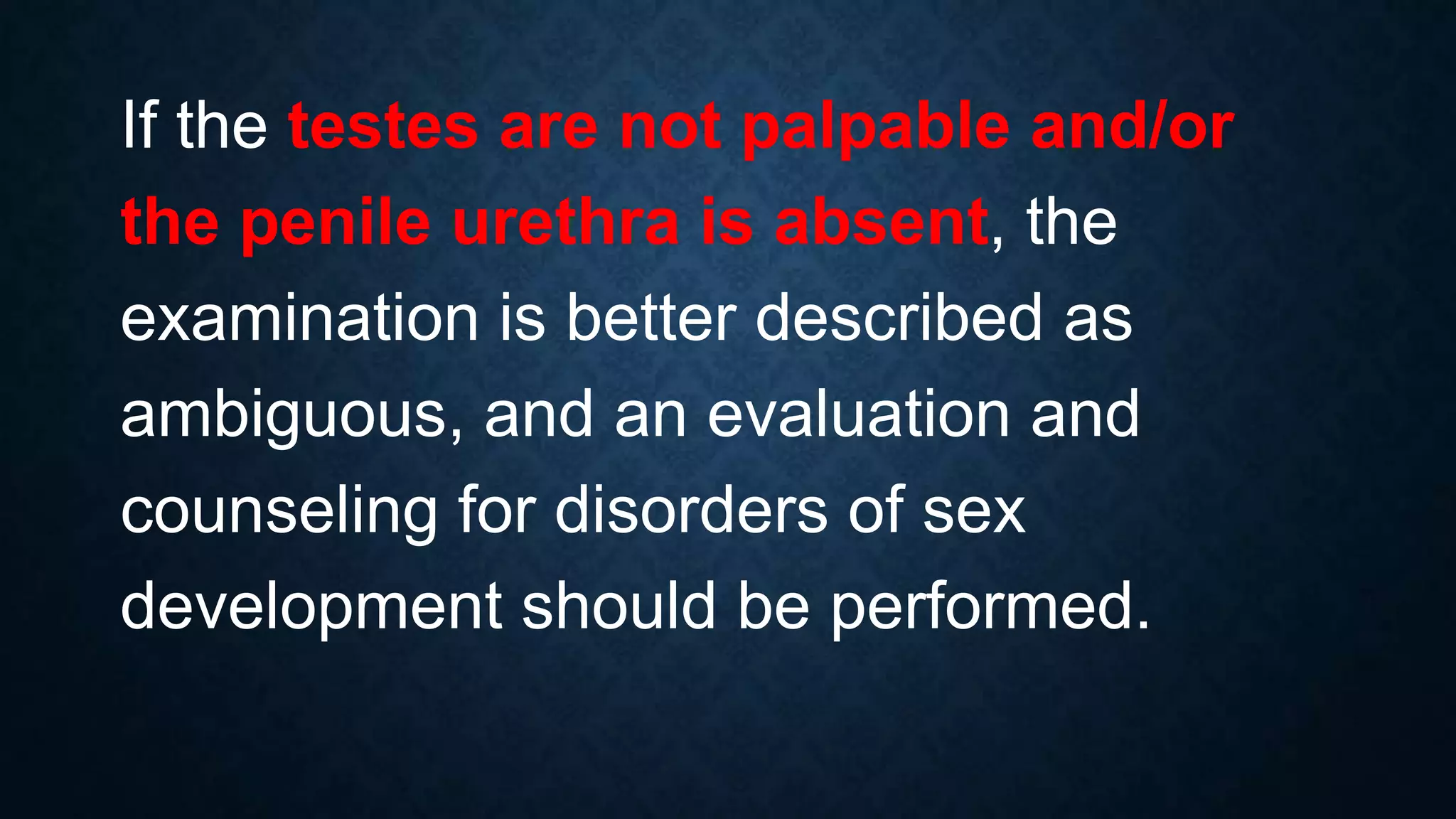 If the testes are not palpable and/or
the penile urethra is absent, the
examination is better described as
ambiguous, and an evaluation and
counseling for disorders of sex
development should be performed.

 