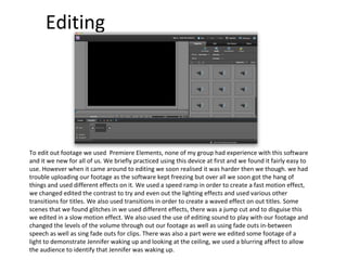Editing To edit out footage we used  Premiere Elements, none of my group had experience with this software and it we new for all of us. We briefly practiced using this device at first and we found it fairly easy to use. However when it came around to editing we soon realised it was harder then we though. we had trouble uploading our footage as the software kept freezing but over all we soon got the hang of things and used different effects on it. We used a speed ramp in order to create a fast motion effect, we changed edited the contrast to try and even out the lighting effects and used various other transitions for titles. We also used transitions in order to create a waved effect on out titles. Some scenes that we found glitches in we used different effects, there was a jump cut and to disguise this we edited in a slow motion effect. We also used the use of editing sound to play with our footage and changed the levels of the volume through out our footage as well as using fade outs in-between speech as well as sing fade outs for clips. There was also a part were we edited some footage of a light to demonstrate Jennifer waking up and looking at the ceiling, we used a blurring affect to allow the audience to identify that Jennifer was waking up. 
