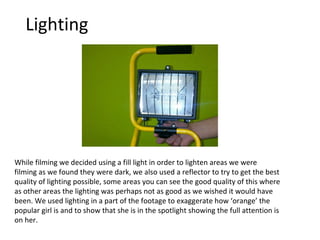 Lighting While filming we decided using a fill light in order to lighten areas we were filming as we found they were dark, we also used a reflector to try to get the best quality of lighting possible, some areas you can see the good quality of this where as other areas the lighting was perhaps not as good as we wished it would have been. We used lighting in a part of the footage to exaggerate how ‘orange’ the popular girl is and to show that she is in the spotlight showing the full attention is on her. 