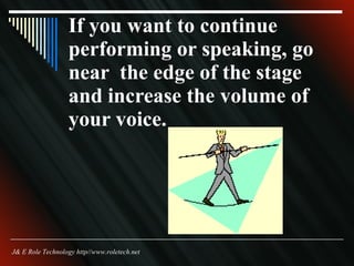 If you want to continue performing or speaking, go near  the edge of the stage and increase the volume of your voice. J& E Role Technology http//www.roletech.net 
