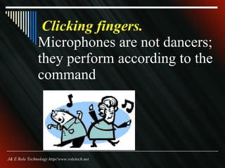 Clicking fingers.   Microphones are not dancers; they perform according to the command J& E Role Technology http//www.roletech.net 