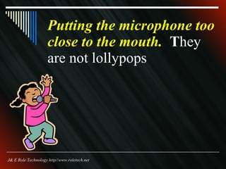 Putting the microphone too close to the mouth.  T hey are not lollypops  J& E Role Technology http//www.roletech.net 