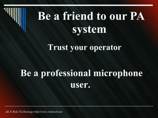 Be a friend to our PA system  Trust your operator  Be a professional microphone user. J& E Role Technology http//www.roletech.net 