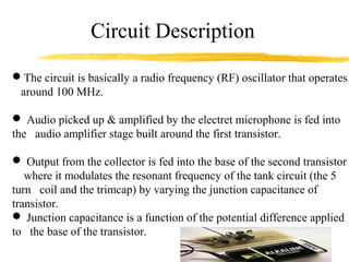 Circuit Description
The circuit is basically a radio frequency (RF) oscillator that operates
 around 100 MHz.

 Audio picked up & amplified by the electret microphone is fed into
the audio amplifier stage built around the first transistor.

 Output from the collector is fed into the base of the second transistor
   where it modulates the resonant frequency of the tank circuit (the 5
turn coil and the trimcap) by varying the junction capacitance of
transistor.
 Junction capacitance is a function of the potential difference applied
to the base of the transistor.
 