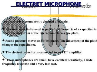 ELECTRET MICROPHONE


An electret is a permanently charged dielectric.

 Ceramic material is used as part of the dielectric of a capacitor in
which the diaphram of the microphone forms one plate.

Sound pressure moves one of its plates. The movement of the plate
changes the capacitance.

The electret capacitor is connected to an FET amplifier.

 These microphones are small, have excellent sensitivity, a wide
frequency response and a very low cost.
 