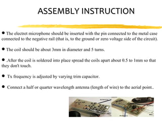 ASSEMBLY INSTRUCTION

The electret microphone should be inserted with the pin connected to the metal case
connected to the negative rail (that is, to the ground or zero voltage side of the circuit).

The coil should be about 3mm in diameter and 5 turns.

.After the coil is soldered into place spread the coils apart about 0.5 to 1mm so that
they don't touch.

 Tx frequency is adjusted by varying trim capacitor.

 Connect a half or quarter wavelength antenna (length of wire) to the aerial point..
 