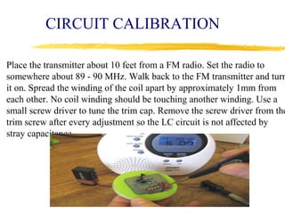 CIRCUIT CALIBRATION

Place the transmitter about 10 feet from a FM radio. Set the radio to
somewhere about 89 - 90 MHz. Walk back to the FM transmitter and turn
it on. Spread the winding of the coil apart by approximately 1mm from
each other. No coil winding should be touching another winding. Use a
small screw driver to tune the trim cap. Remove the screw driver from the
trim screw after every adjustment so the LC circuit is not affected by
stray capacitance.
 