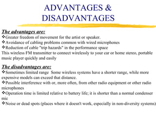 ADVANTAGES &
                       DISADVANTAGES
The advantages are:
Greater freedom of movement for the artist or speaker.
Avoidance of cabling problems common with wired microphones
Reduction of cable "trip hazards" in the performance space
This wireless FM transmitter to connect wirelessly to your car or home stereo, portable
music player quickly and easily

The disadvantages are:
Sometimes limited range Some wireless systems have a shorter range, while more
expensive models can exceed that distance.
Possible interference with or, more often, from other radio equipment or other radio
microphones
Operation time is limited relative to battery life; it is shorter than a normal condenser
mic
Noise or dead spots (places where it doesn't work, especially in non-diversity systems)
 