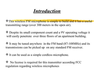 Introduction
This wireless FM microphone is simple to build and it has a useful
transmitting range (over 300 meters in the open air).

 Despite its small component count and a 9V operating voltage it
will easily penetrate over three floors of an apartment building.

 It may be tuned anywhere in the FM band (87-108MHz) and its
transmissions can be picked up on any standard FM receiver.

 It can be used as a simple cordless microphone.

 No license is required for this transmitter according FCC
regulation regarding wireless microphones
 