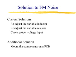 Solution to FM Noise

Current Solutions
  Re-adjust the variable inductor
  Re-adjust the variable resistor
  Check proper voltage input


Additional Solution
  Mount the components on a PCB
 
