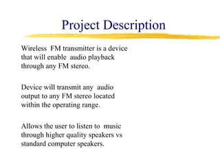 Project Description
Wireless FM transmitter is a device
that will enable audio playback
through any FM stereo.

Device will transmit any audio
output to any FM stereo located
within the operating range.

Allows the user to listen to music
through higher quality speakers vs
standard computer speakers.
 