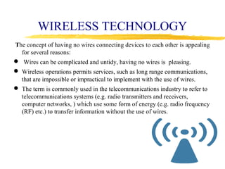 WIRELESS TECHNOLOGY
The concept of having no wires connecting devices to each other is appealing
  for several reasons:
 Wires can be complicated and untidy, having no wires is pleasing.
 Wireless operations permits services, such as long range communications,
  that are impossible or impractical to implement with the use of wires.
 The term is commonly used in the telecommunications industry to refer to
  telecommunications systems (e.g. radio transmitters and receivers,
  computer networks, ) which use some form of energy (e.g. radio frequency
  (RF) etc.) to transfer information without the use of wires.
 