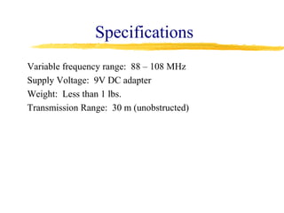 Specifications
Variable frequency range: 88 – 108 MHz
Supply Voltage: 9V DC adapter
Weight: Less than 1 lbs.
Transmission Range: 30 m (unobstructed)
 