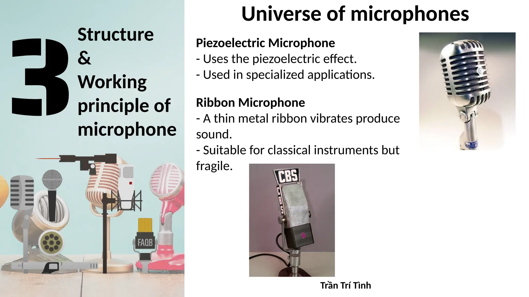 Structure
&
Working
principle of
microphone
Universe of microphones
Piezoelectric Microphone
- Uses the piezoelectric effect.
- Used in specialized applications.
Ribbon Microphone
- A thin metal ribbon vibrates produce
sound.
- Suitable for classical instruments but
fragile.
Trần Trí Tình
 