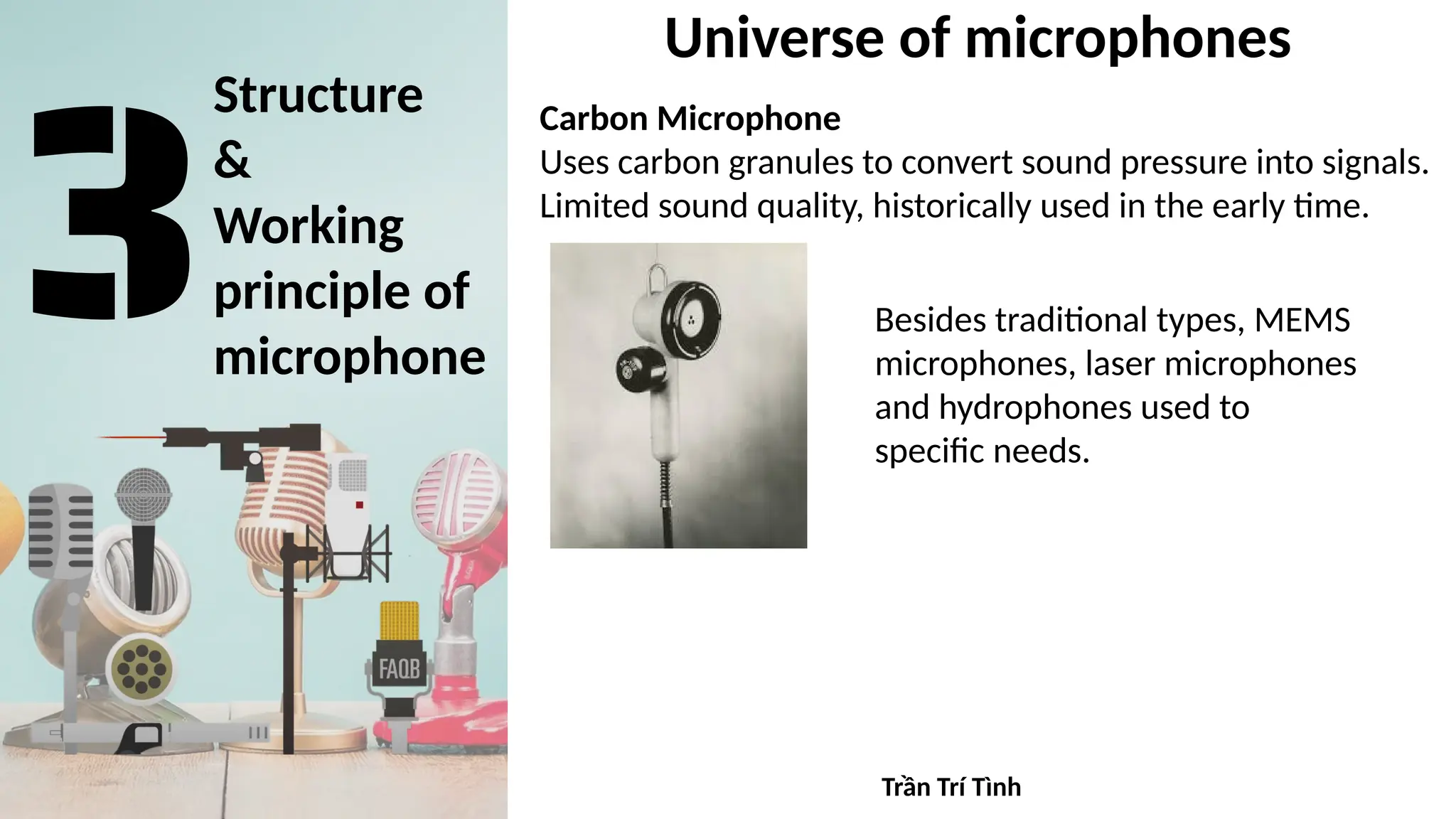 Structure
&
Working
principle of
microphone
Universe of microphones
Carbon Microphone
Uses carbon granules to convert sound pressure into signals.
Limited sound quality, historically used in the early time.
Besides traditional types, MEMS
microphones, laser microphones
and hydrophones used to
specific needs.
Trần Trí Tình
 