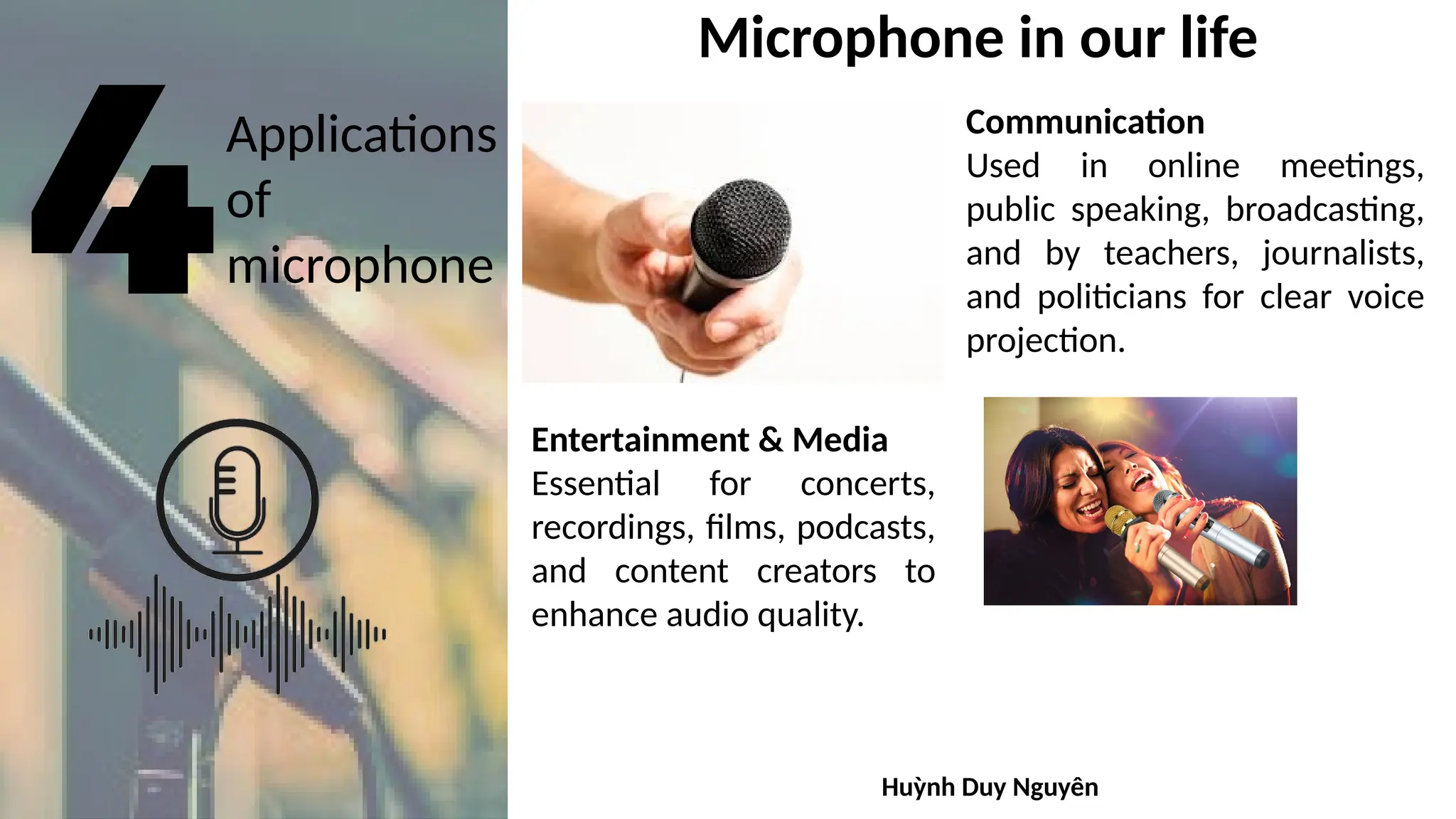 Applications
of
microphone
Microphone in our life
Communication
Used in online meetings,
public speaking, broadcasting,
and by teachers, journalists,
and politicians for clear voice
projection.
Entertainment & Media
Essential for concerts,
recordings, films, podcasts,
and content creators to
enhance audio quality.
Huỳnh Duy Nguyên
 