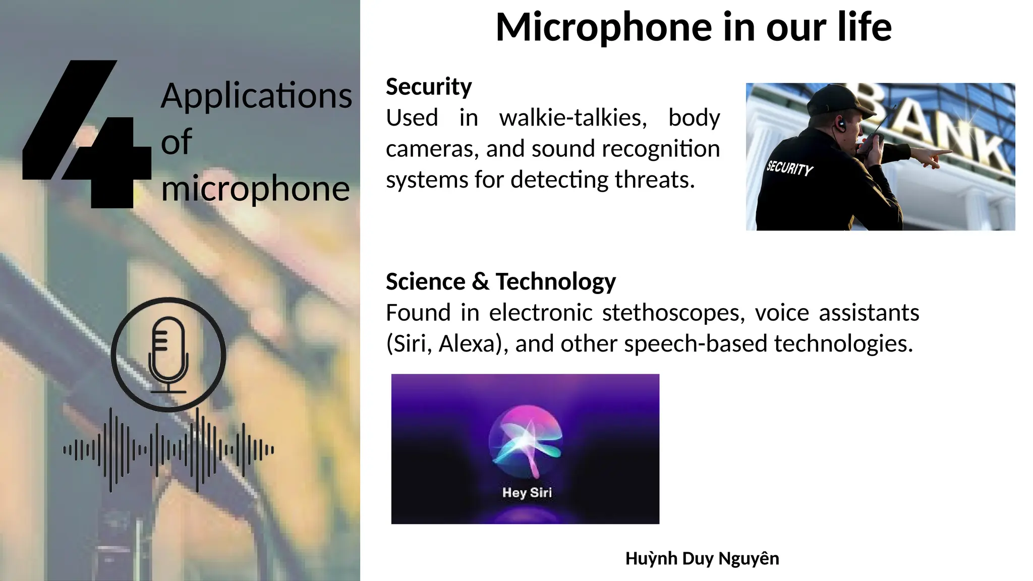 Applications
of
microphone
Microphone in our life
Security
Used in walkie-talkies, body
cameras, and sound recognition
systems for detecting threats.
Science & Technology
Found in electronic stethoscopes, voice assistants
(Siri, Alexa), and other speech-based technologies.
Huỳnh Duy Nguyên
 