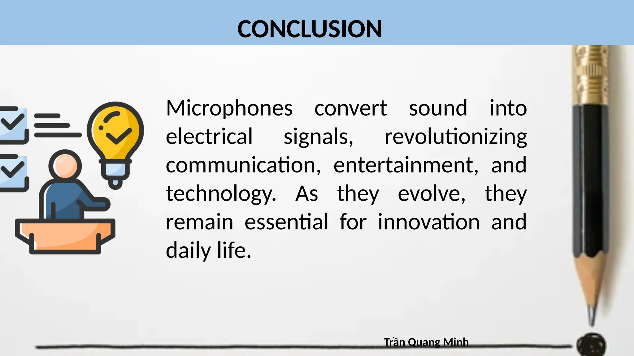 CONCLUSION
Microphones convert sound into
electrical signals, revolutionizing
communication, entertainment, and
technology. As they evolve, they
remain essential for innovation and
daily life.
Trần Quang Minh
 