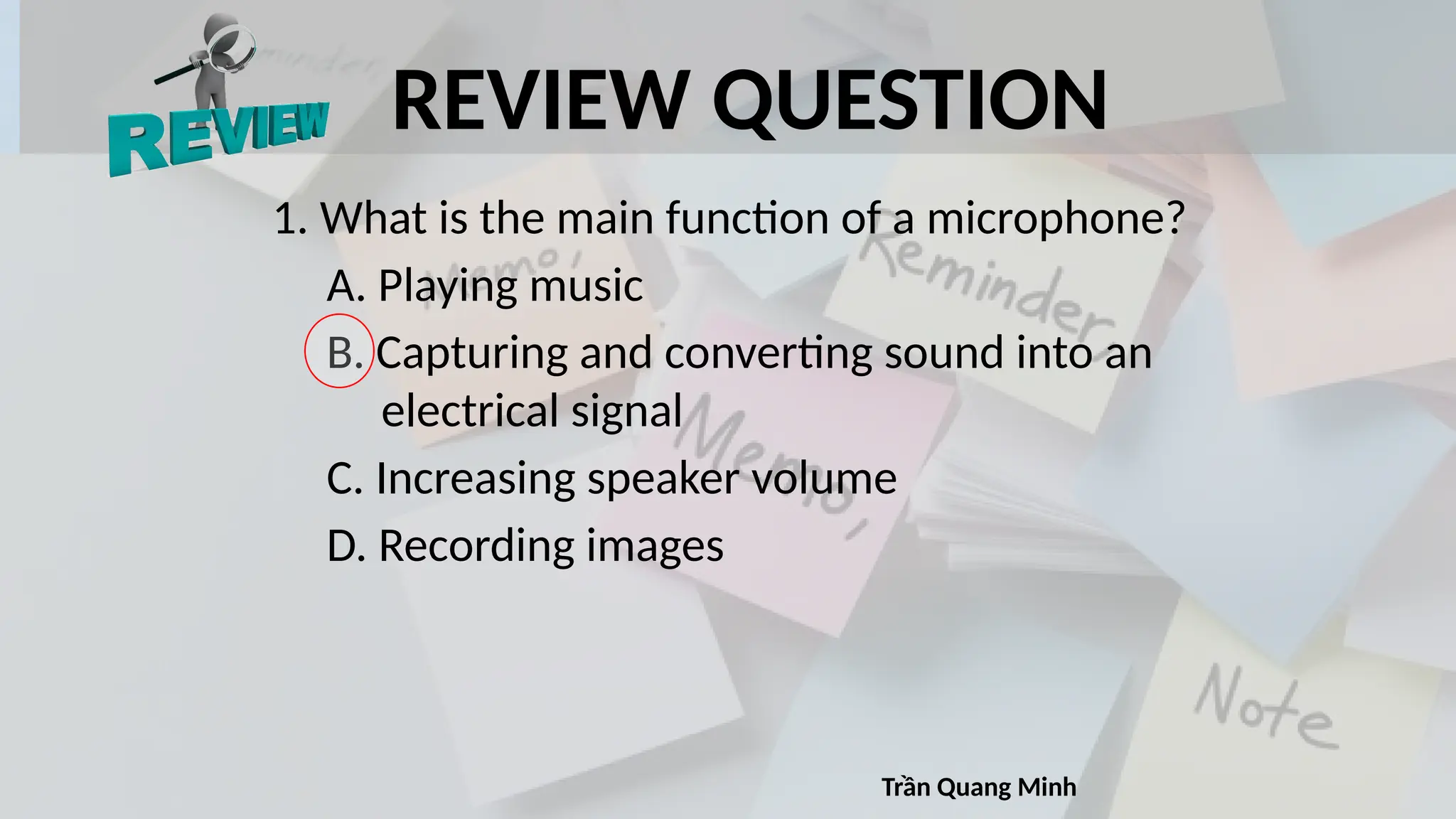REVIEW QUESTION
1. What is the main function of a microphone?
A. Playing music
B. Capturing and converting sound into an
electrical signal
C. Increasing speaker volume
D. Recording images
Trần Quang Minh
 