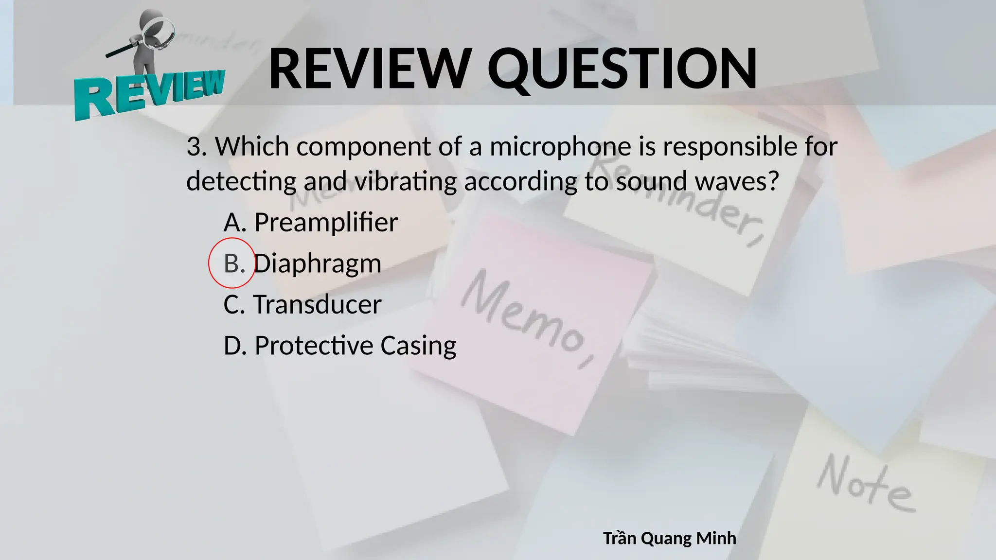 REVIEW QUESTION
3. Which component of a microphone is responsible for
detecting and vibrating according to sound waves?
A. Preamplifier
B. Diaphragm
C. Transducer
D. Protective Casing
Trần Quang Minh
 