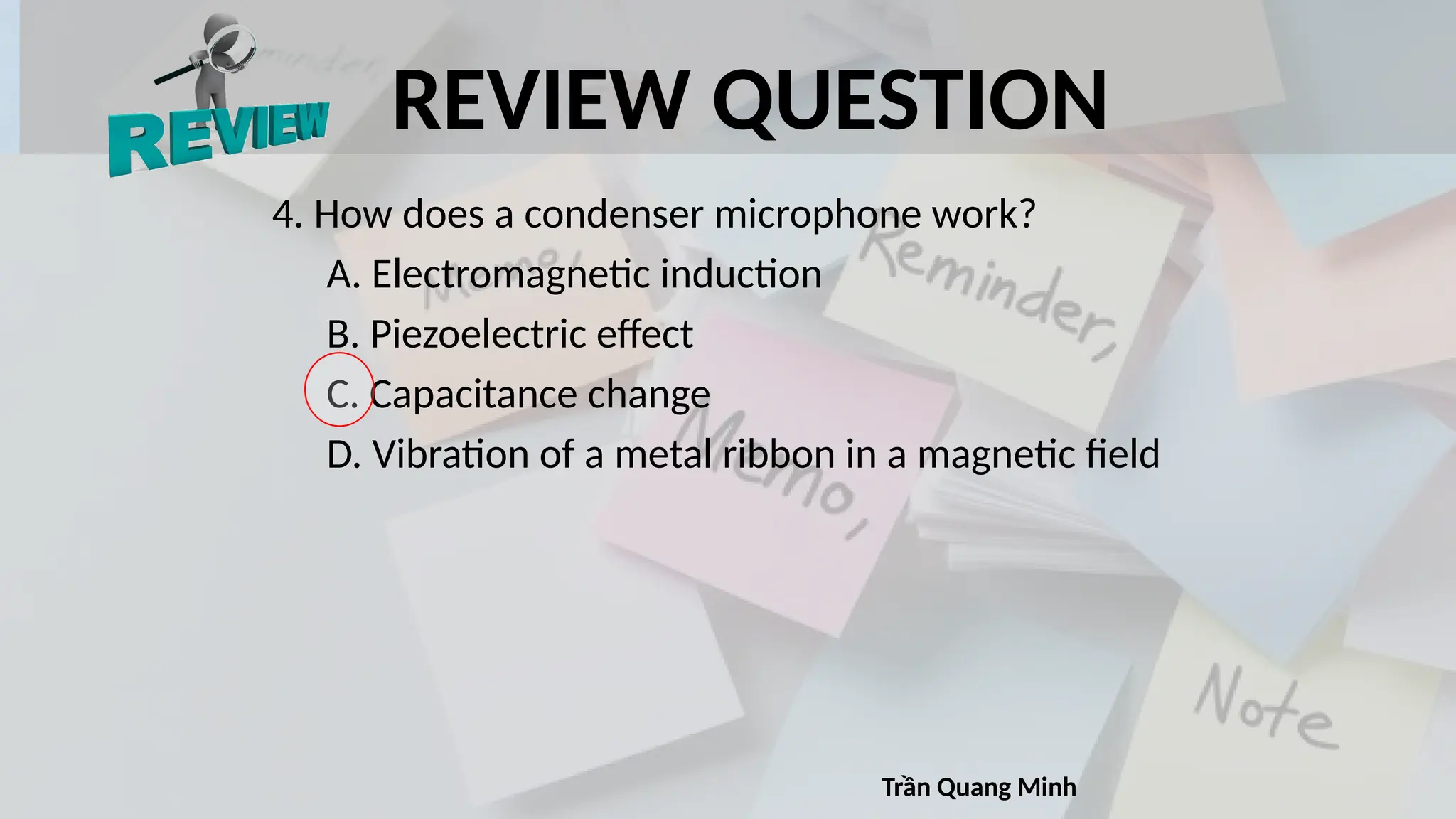 REVIEW QUESTION
4. How does a condenser microphone work?
A. Electromagnetic induction
B. Piezoelectric effect
C. Capacitance change
D. Vibration of a metal ribbon in a magnetic field
Trần Quang Minh
 