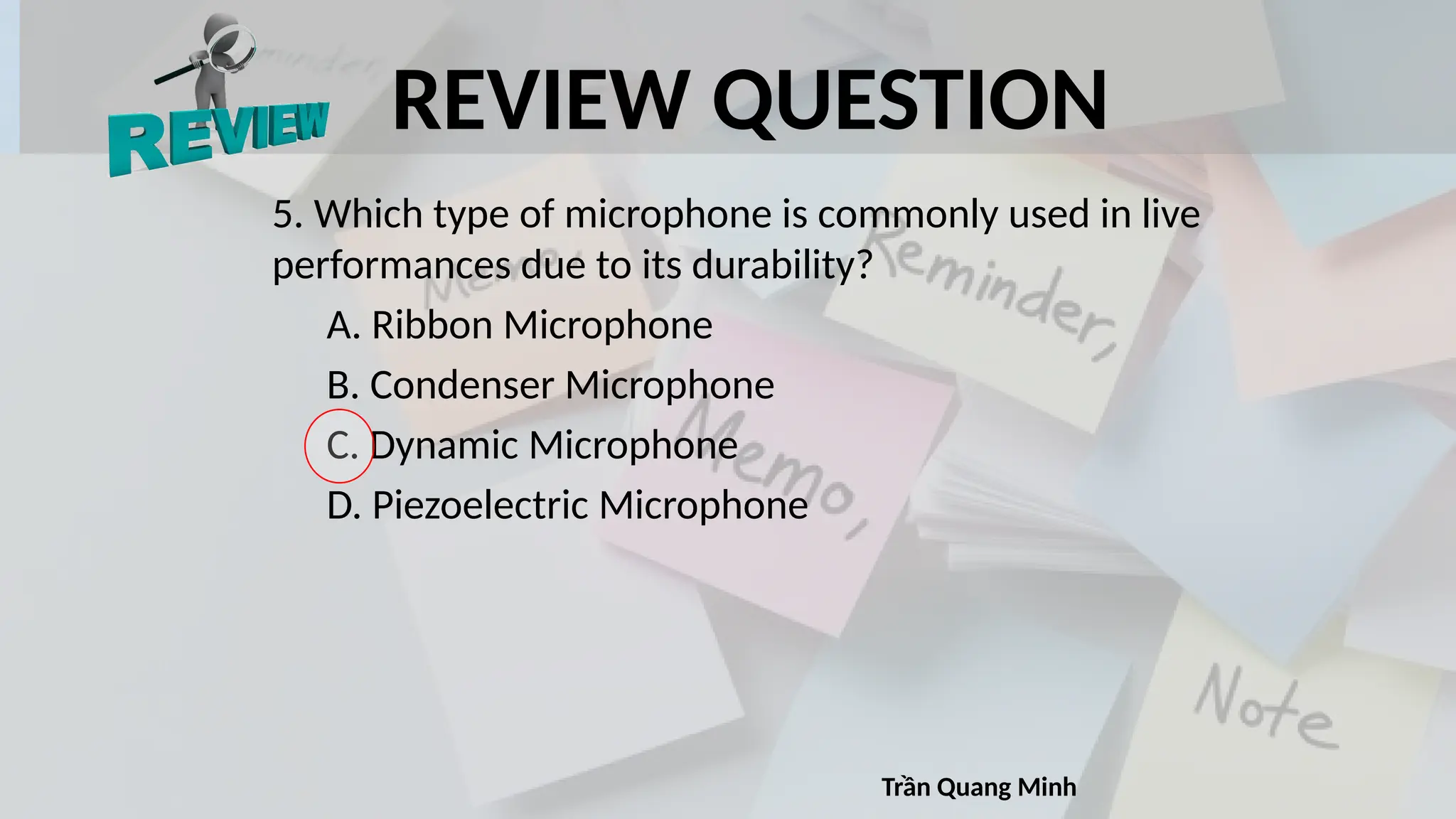 REVIEW QUESTION
5. Which type of microphone is commonly used in live
performances due to its durability?
A. Ribbon Microphone
B. Condenser Microphone
C. Dynamic Microphone
D. Piezoelectric Microphone
Trần Quang Minh
 