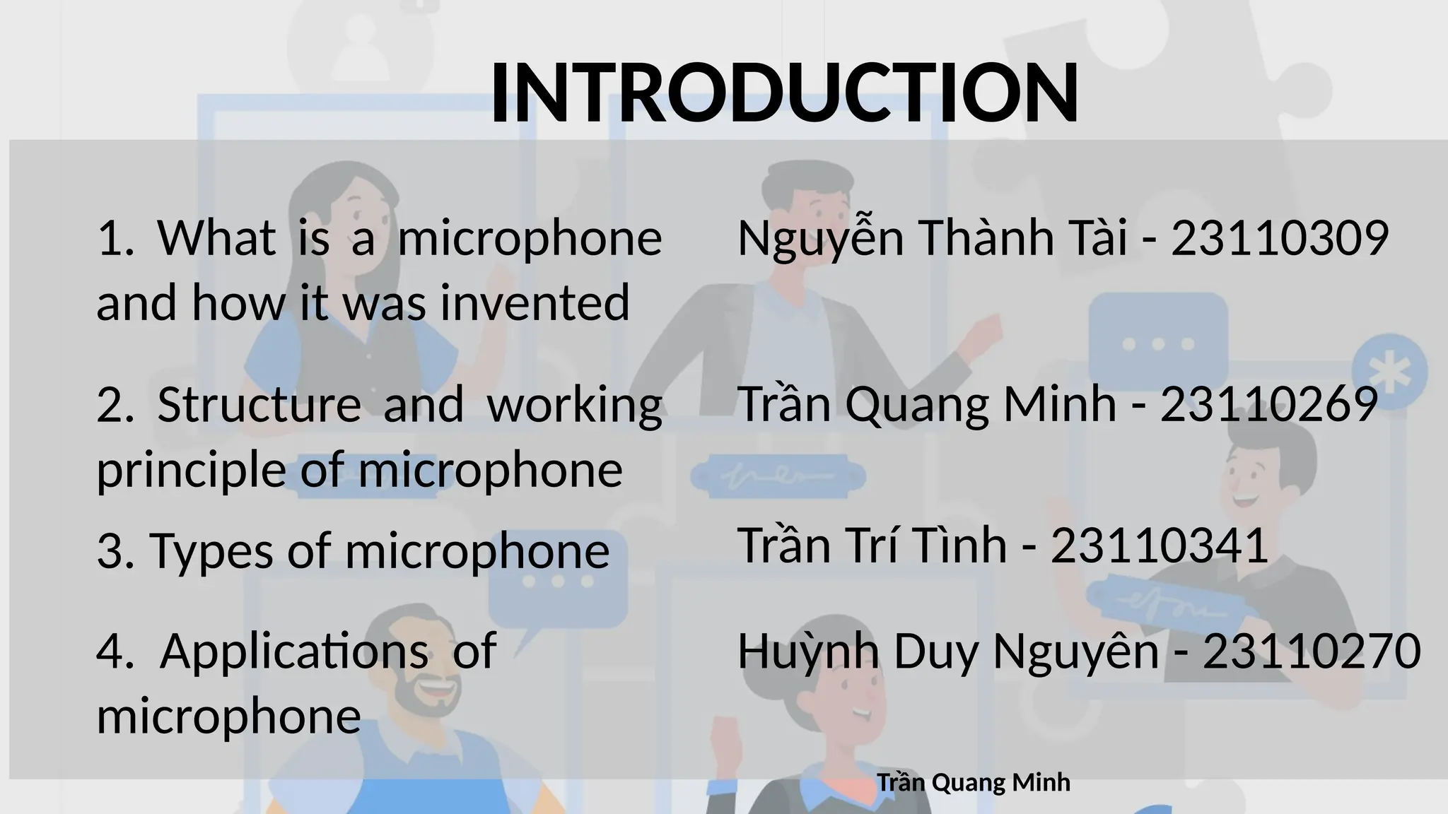 INTRODUCTION
1. What is a microphone
and how it was invented
2. Structure and working
principle of microphone
3. Types of microphone
4. Applications of
microphone
Nguyễn Thành Tài - 23110309
Trần Quang Minh - 23110269
Trần Trí Tình - 23110341
Huỳnh Duy Nguyên - 23110270
Trần Quang Minh
 
