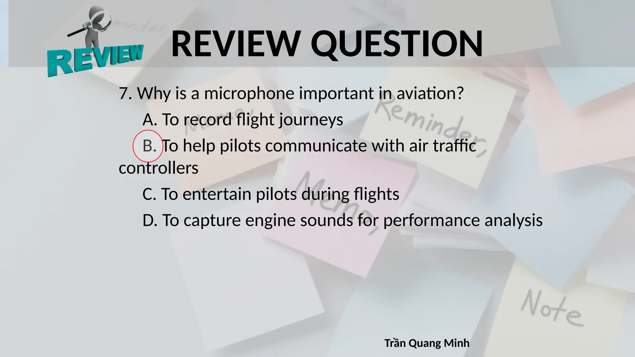 REVIEW QUESTION
7. Why is a microphone important in aviation?
A. To record flight journeys
B. To help pilots communicate with air traffic
controllers
C. To entertain pilots during flights
D. To capture engine sounds for performance analysis
Trần Quang Minh
 