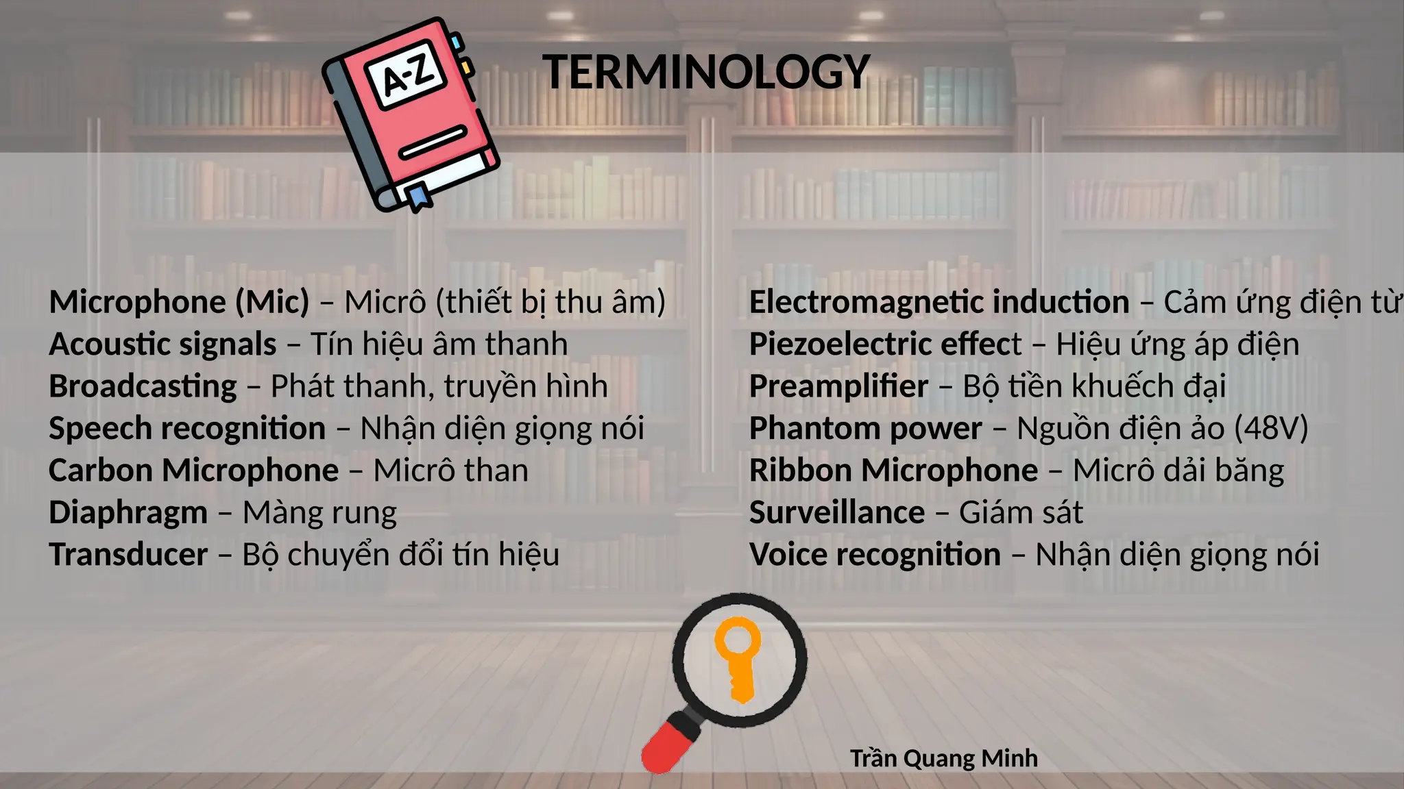 TERMINOLOGY
Microphone (Mic) – Micrô (thiết bị thu âm)
Acoustic signals – Tín hiệu âm thanh
Broadcasting – Phát thanh, truyền hình
Speech recognition – Nhận diện giọng nói
Carbon Microphone – Micrô than
Diaphragm – Màng rung
Transducer – Bộ chuyển đổi tín hiệu
Electromagnetic induction – Cảm ứng điện từ
Piezoelectric effect – Hiệu ứng áp điện
Preamplifier – Bộ tiền khuếch đại
Phantom power – Nguồn điện ảo (48V)
Ribbon Microphone – Micrô dải băng
Surveillance – Giám sát
Voice recognition – Nhận diện giọng nói
Trần Quang Minh
 