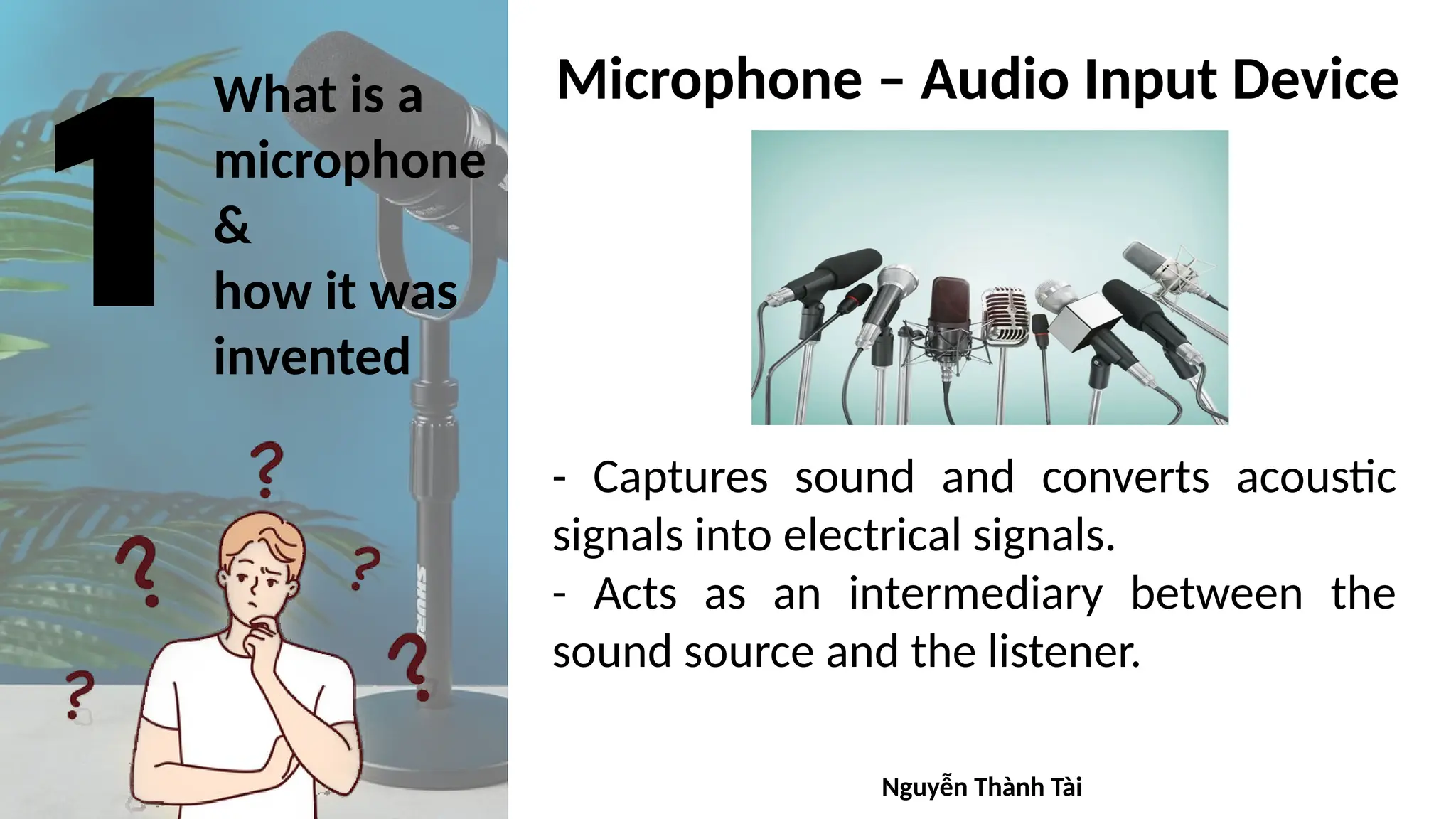 What is a
microphone
&
how it was
invented
- Captures sound and converts acoustic
signals into electrical signals.
- Acts as an intermediary between the
sound source and the listener.
Microphone – Audio Input Device
Nguyễn Thành Tài
 