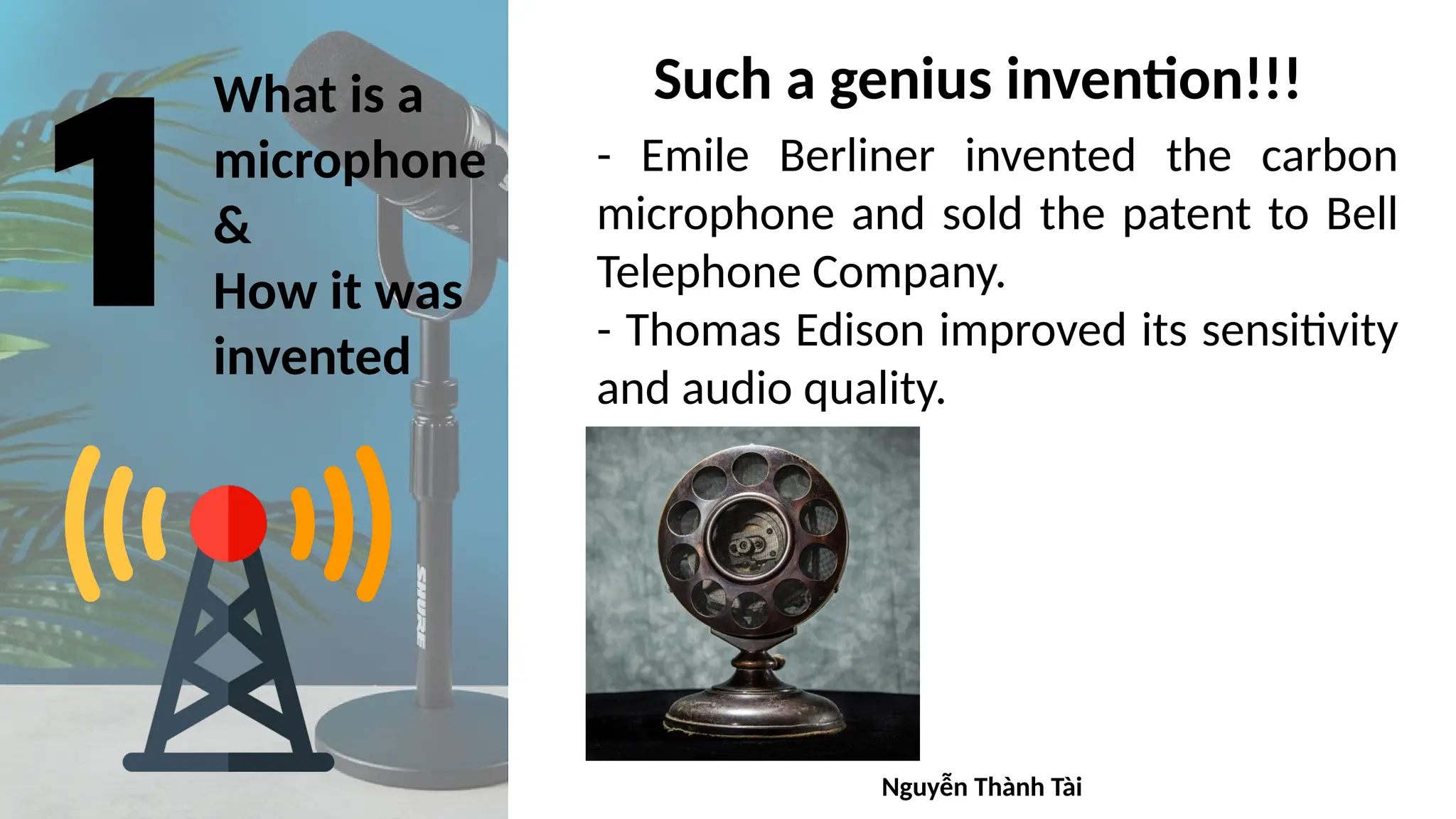 What is a
microphone
&
How it was
invented
Such a genius invention!!!
- Emile Berliner invented the carbon
microphone and sold the patent to Bell
Telephone Company.
- Thomas Edison improved its sensitivity
and audio quality.
Nguyễn Thành Tài
 
