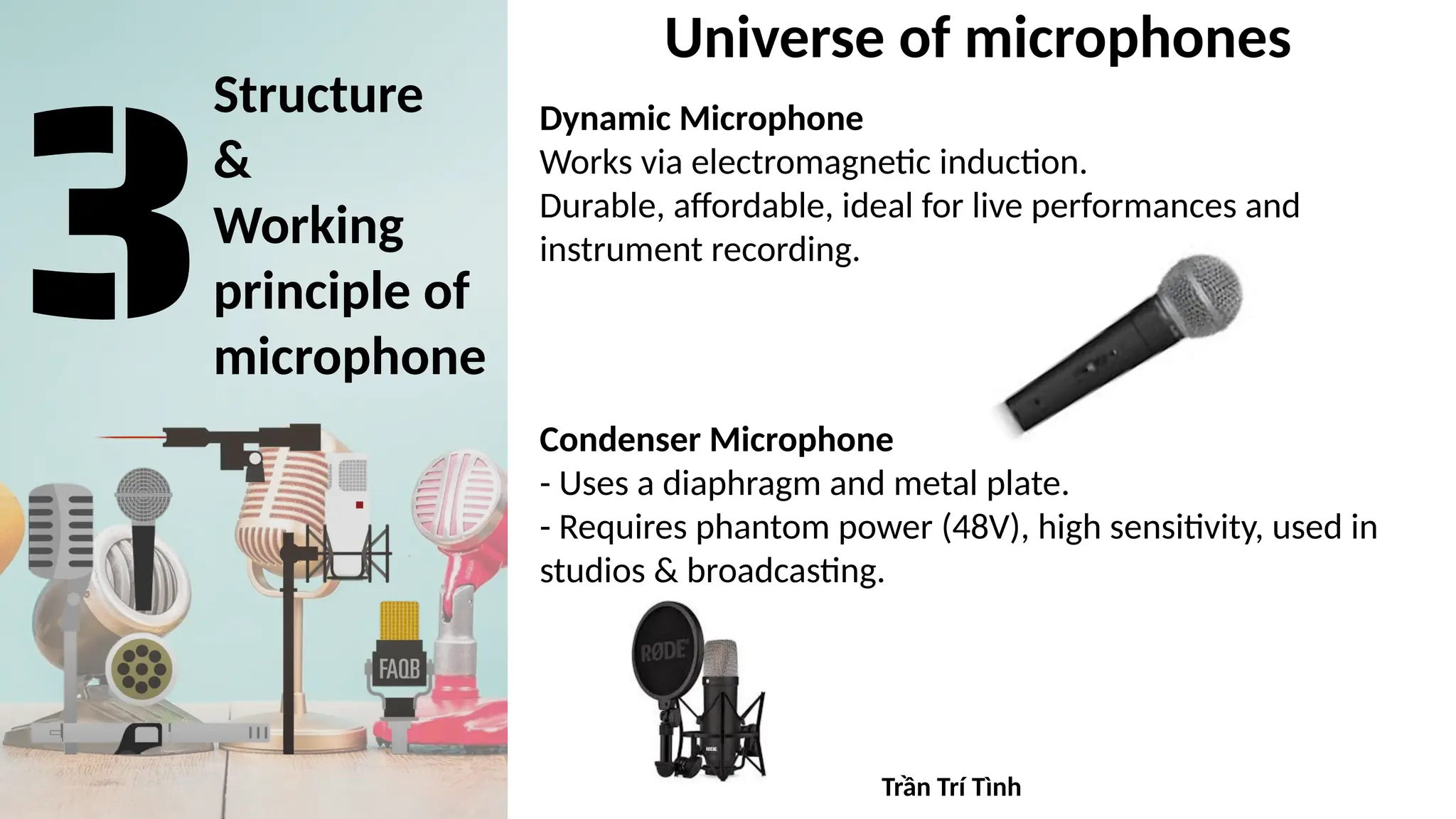 Structure
&
Working
principle of
microphone
Universe of microphones
Dynamic Microphone
Works via electromagnetic induction.
Durable, affordable, ideal for live performances and
instrument recording.
Condenser Microphone
- Uses a diaphragm and metal plate.
- Requires phantom power (48V), high sensitivity, used in
studios & broadcasting.
Trần Trí Tình
 