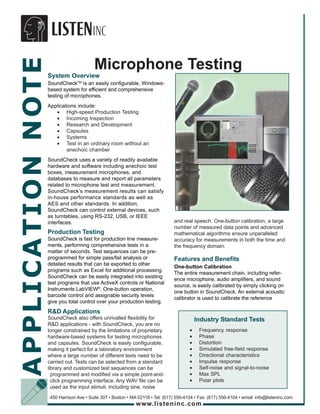 APPLICATION NOTE
                                         Microphone Testing
                   System Overview
                   SoundCheckTM is an easily configurable, Windows-
                   based system for efficient and comprehensive
                   testing of microphones.
                   Applications include:
                      • High-speed Production Testing
                      • Incoming Inspection
                      • Research and Development
                      • Capsules
                      • Systems
                      • Test in an ordinary room without an
                           anechoic chamber
                   SoundCheck uses a variety of readily available
                   hardware and software including anechoic test
                   boxes, measurement microphones, and
                   databases to measure and report all parameters
                   related to microphone test and measurement.
                   SoundCheck’s measurement results can satisfy
                   in-house performance standards as well as
                   AES and other standards. In addition,
                   SoundCheck can control external devices, such
                   as turntables, using RS-232, USB, or IEEE
                   interfaces.                                                   and real speech. One-button calibration, a large
                                                                                 number of measured data points and advanced
                   Production Testing                                            mathematical algorithms ensure unparalleled
                   SoundCheck is fast for production line measure-               accuracy for measurements in both the time and
                   ments, performing comprehensive tests in a                    the frequency domain.
                   matter of seconds. Test sequences can be pre-
                   programmed for simple pass/fail analysis or                   Features and Benefits
                   detailed results that can be exported to other
                                                                                 One-button Calibration
                   programs such as Excel for additional processing.
                                                                                 The entire measurement chain, including refer-
                   SoundCheck can be easily integrated into existing
                                                                                 ence microphone, audio amplifiers, and sound
                   test programs that use ActiveX controls or National
                                                                                 source, is easily calibrated by simply clicking on
                   Instruments LabVIEW®. One-button operation,
                                                                                 one button in SoundCheck. An external acoustic
                   barcode control and assignable security levels
                                                                                 calibrator is used to calibrate the reference
                   give you total control over your production testing.
                   R&D Applications
                   SoundCheck also offers unrivalled flexibility for                         Industry Standard Tests
                   R&D applications - with SoundCheck, you are no
                   longer constrained by the limitations of proprietary                  •    Frequency response
                   hardware-based systems for testing microphones                        •    Phase
                   and capsules. SoundCheck is easily configurable,                      •    Distortion
                   making it perfect for a laboratory environment                        •    Simulated free-field response
                   where a large number of different tests need to be                    •    Directional characteristics
                   carried out. Tests can be selected from a standard                    •    Impulse response
                   library and customized test sequences can be                          •    Self-noise and signal-to-noise
                     programmed and modified via a simple point-and-                     •    Max SPL
                     click programming interface. Any WAV file can be                    •    Polar plots
                     used as the input stimuli, including sine, noise
                    450 Harrison Ave • Suite 307 • Boston • MA 02118 • Tel: (617) 556-4104 • Fax: (617) 556-4104 • email: info@listeninc.com
                                                              www.listeninc.com
 