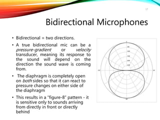 Bidirectional Microphones
• Bidirectional = two directions.
• A true bidirectional mic can be a
pressure-gradient or velocity
transducer, meaning its response to
the sound will depend on the
direction the sound wave is coming
from.
• The diaphragm is completely open
on both sides so that it can react to
pressure changes on either side of
the diaphragm
• This results in a “figure-8” pattern - it
is sensitive only to sounds arriving
from directly in front or directly
behind
17
 