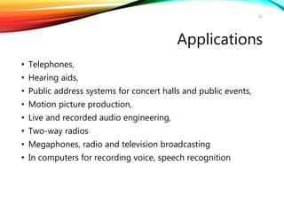 Applications
• Telephones,
• Hearing aids,
• Public address systems for concert halls and public events,
• Motion picture production,
• Live and recorded audio engineering,
• Two-way radios
• Megaphones, radio and television broadcasting
• In computers for recording voice, speech recognition
22
 