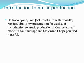 Introduction to music production
 Hello everyone, I am Joel Corella from Hermosillo,
Mexico. This is my presentation for week 2 of
Introduction to music production at Coursera.org. I
made it about microphone basics and I hope you find
it useful.
 